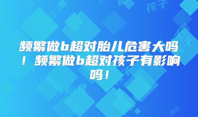 频繁做b超对胎儿危害大吗！频繁做b超对孩子有影响吗！