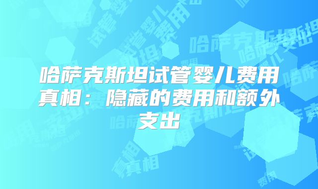 哈萨克斯坦试管婴儿费用真相：隐藏的费用和额外支出