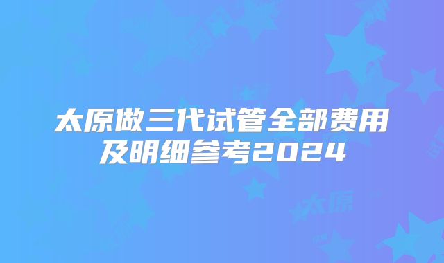 太原做三代试管全部费用及明细参考2024