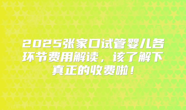 2025张家口试管婴儿各环节费用解读，该了解下真正的收费啦！