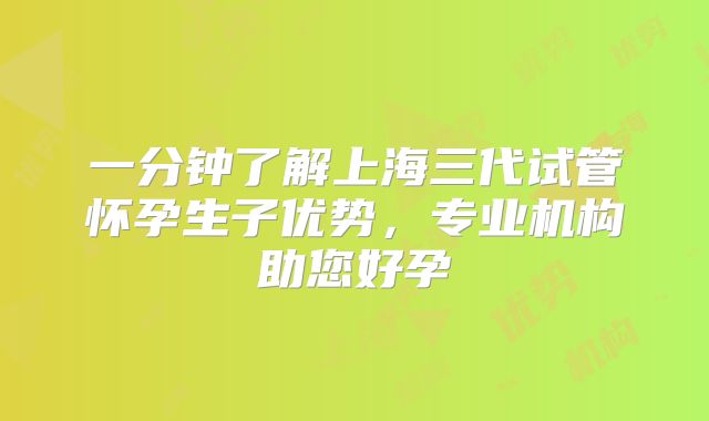 一分钟了解上海三代试管怀孕生子优势，专业机构助您好孕
