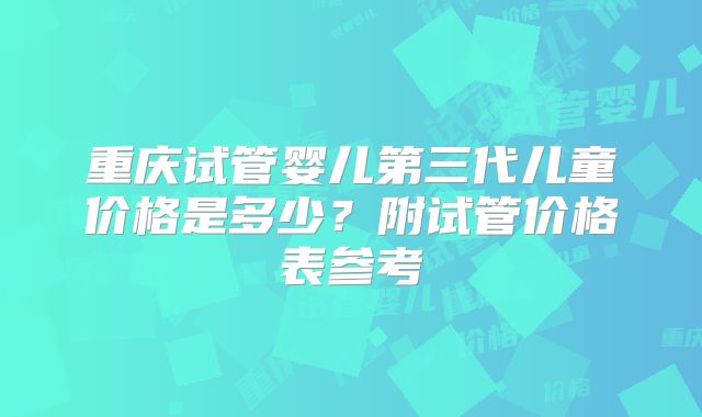 重庆试管婴儿第三代儿童价格是多少？附试管价格表参考