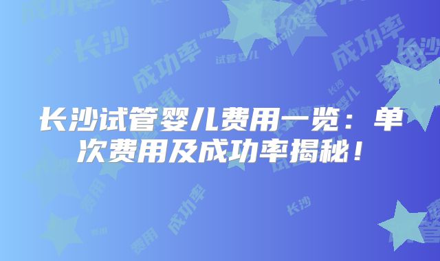长沙试管婴儿费用一览：单次费用及成功率揭秘！