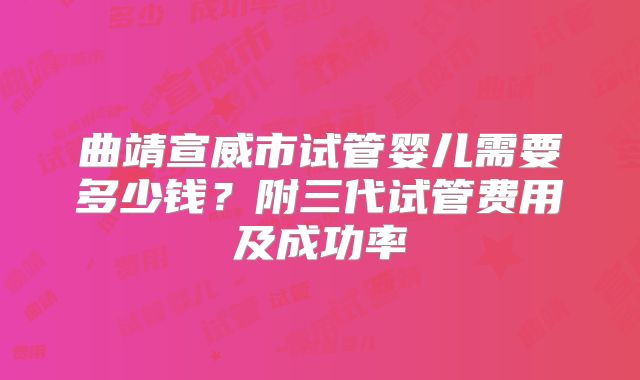 曲靖宣威市试管婴儿需要多少钱？附三代试管费用及成功率