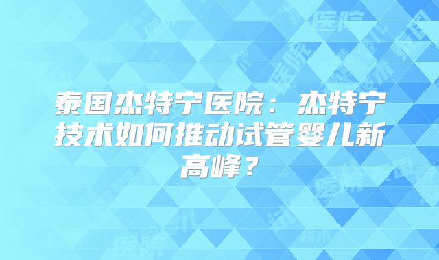 泰国杰特宁医院：杰特宁技术如何推动试管婴儿新高峰？