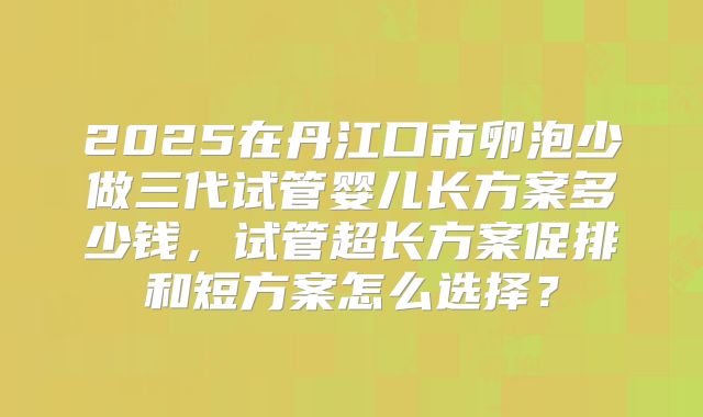 2025在丹江口市卵泡少做三代试管婴儿长方案多少钱，试管超长方案促排和短方案怎么选择？