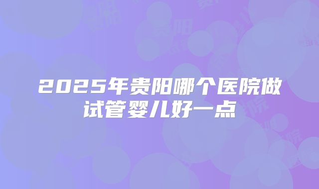 2025年贵阳哪个医院做试管婴儿好一点