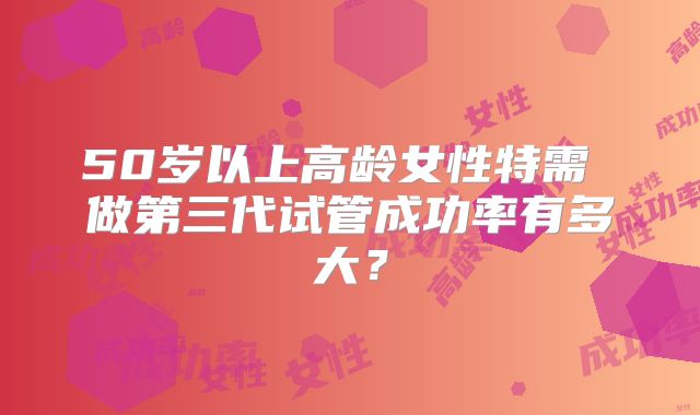 50岁以上高龄女性特需 做第三代试管成功率有多大？