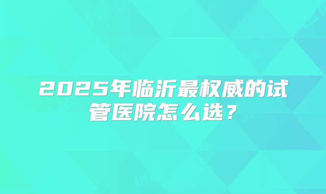 2025年临沂最权威的试管医院怎么选？