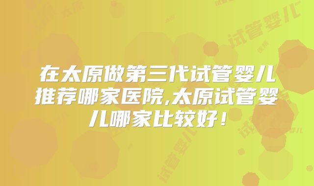 在太原做第三代试管婴儿推荐哪家医院,太原试管婴儿哪家比较好！