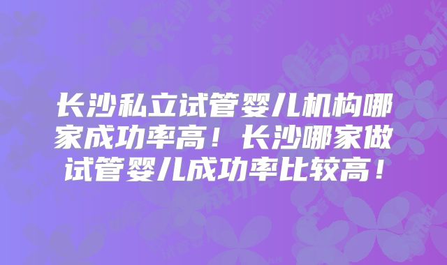 长沙私立试管婴儿机构哪家成功率高！长沙哪家做试管婴儿成功率比较高！