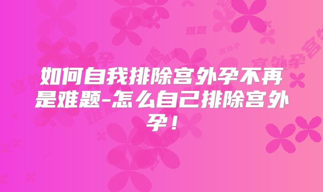 如何自我排除宫外孕不再是难题-怎么自己排除宫外孕！