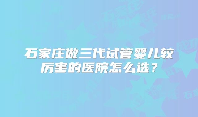 石家庄做三代试管婴儿较厉害的医院怎么选?