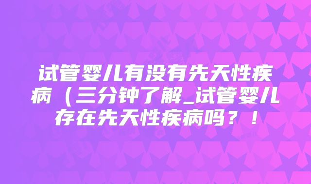 试管婴儿有没有先天性疾病(三分钟了解_试管婴儿存在先天性疾病吗?!