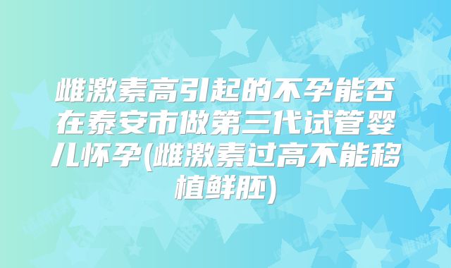 雌激素高引起的不孕能否在泰安市做第三代试管婴儿怀孕(雌激素过高不能移植鲜胚)