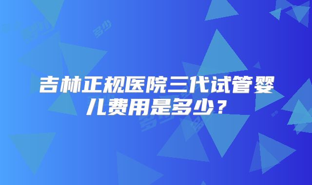 吉林正规医院三代试管婴儿费用是多少？