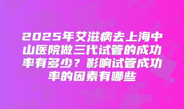 2025年艾滋病去上海中山医院做三代试管的成功率有多少？影响试管成功率的因素有哪些