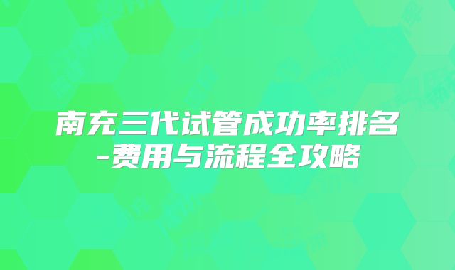 南充三代试管成功率排名-费用与流程全攻略