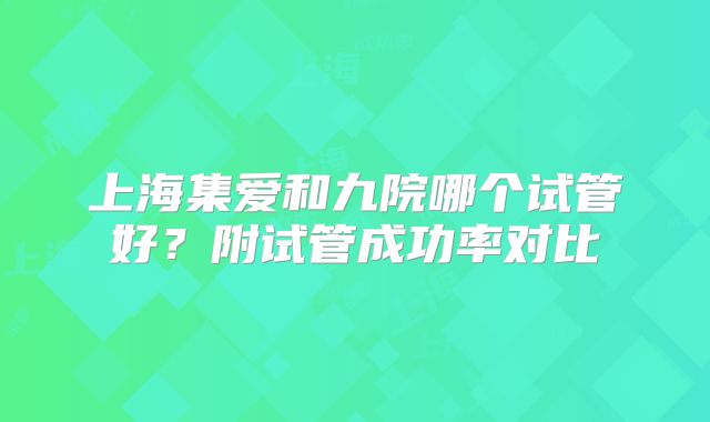 上海集爱和九院哪个试管好？附试管成功率对比