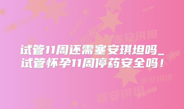试管11周还需塞安琪坦吗_试管怀孕11周停药安全吗！