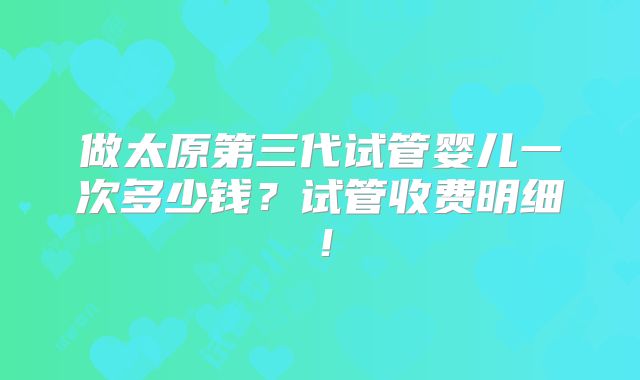 做太原第三代试管婴儿一次多少钱?试管收费明细!