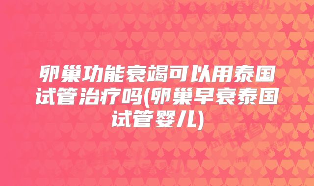 卵巢功能衰竭可以用泰国试管治疗吗(卵巢早衰泰国试管婴儿)