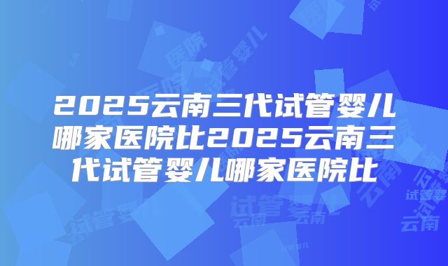 2025云南三代试管婴儿哪家医院比2025云南三代试管婴儿哪家医院比