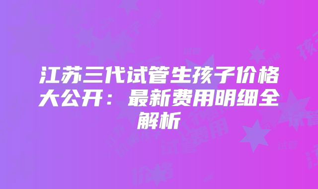 江苏三代试管生孩子价格大公开：最新费用明细全解析