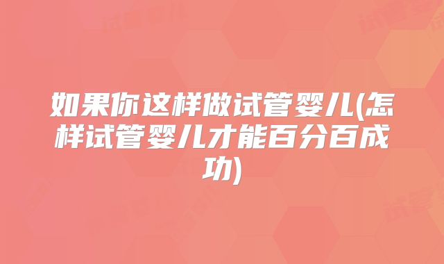 如果你这样做试管婴儿(怎样试管婴儿才能百分百成功)