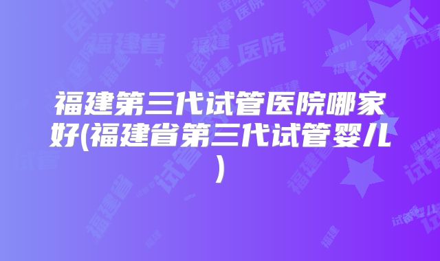 福建第三代试管医院哪家好(福建省第三代试管婴儿)