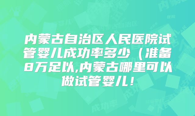 内蒙古自治区人民医院试管婴儿成功率多少(准备8万足以,内蒙古哪里可以做试管婴儿!