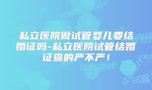 私立医院做试管婴儿要结婚证吗-私立医院试管结婚证查的严不严！