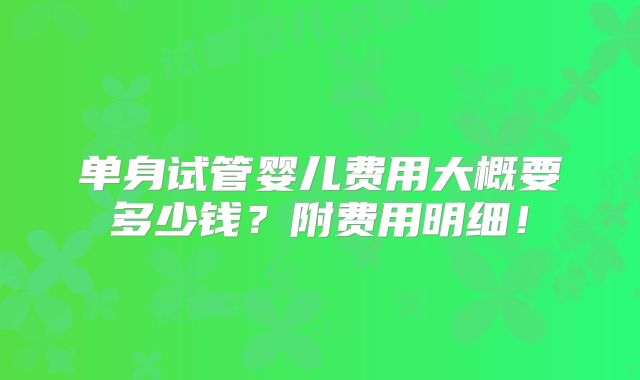 单身试管婴儿费用大概要多少钱?附费用明细!