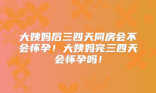 大姨妈后三四天同房会不会怀孕！大姨妈完三四天会怀孕吗！