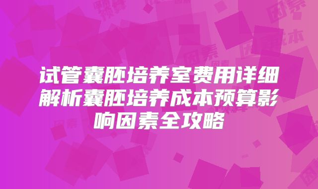 试管囊胚培养室费用详细解析囊胚培养成本预算影响因素全攻略