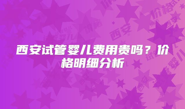 西安试管婴儿费用贵吗？价格明细分析