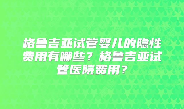 格鲁吉亚试管婴儿的隐性费用有哪些？格鲁吉亚试管医院费用？