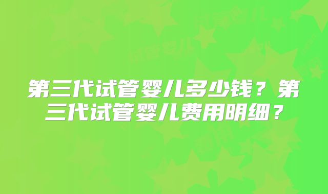 第三代试管婴儿多少钱？第三代试管婴儿费用明细？