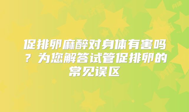 促排卵麻醉对身体有害吗？为您解答试管促排卵的常见误区