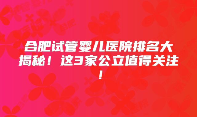 合肥试管婴儿医院排名大揭秘！这3家公立值得关注！
