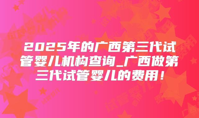 2025年的广西第三代试管婴儿机构查询_广西做第三代试管婴儿的费用!