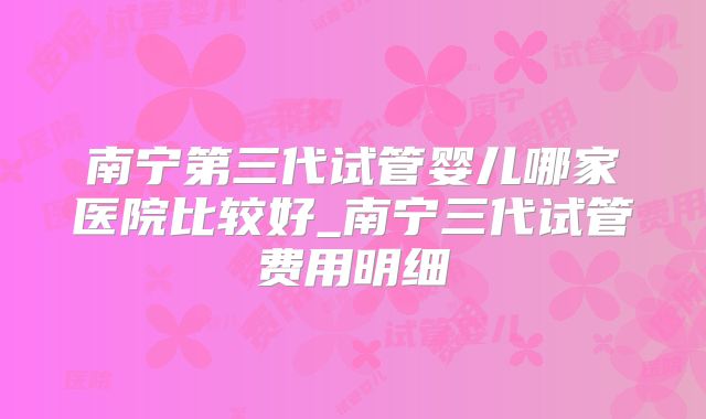 南宁第三代试管婴儿哪家医院比较好_南宁三代试管费用明细