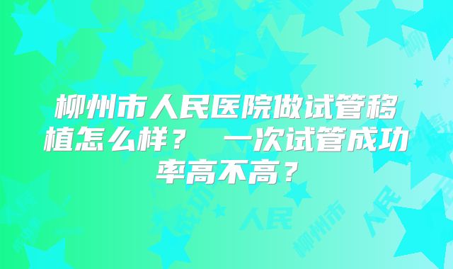 柳州市人民医院做试管移植怎么样？ 一次试管成功率高不高？