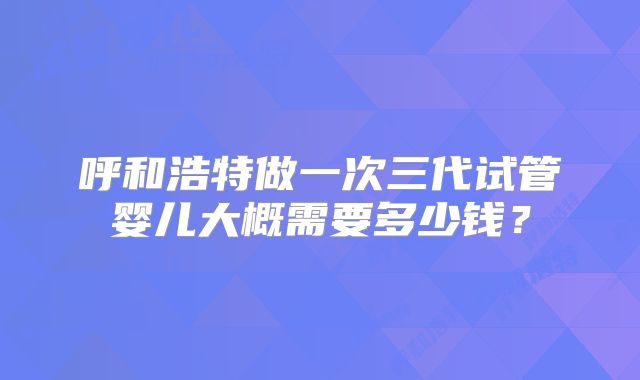 呼和浩特做一次三代试管婴儿大概需要多少钱？