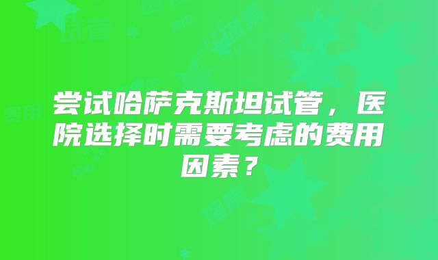 尝试哈萨克斯坦试管,医院选择时需要考虑的费用因素?