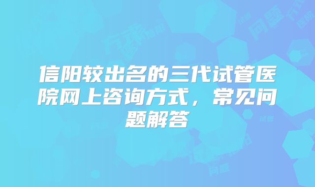 信阳较出名的三代试管医院网上咨询方式，常见问题解答