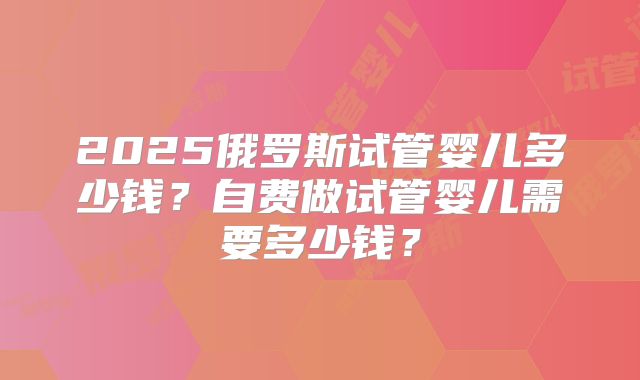 2025俄罗斯试管婴儿多少钱?自费做试管婴儿需要多少钱?