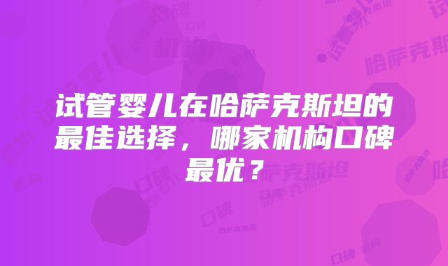 试管婴儿在哈萨克斯坦的最佳选择，哪家机构口碑最优？