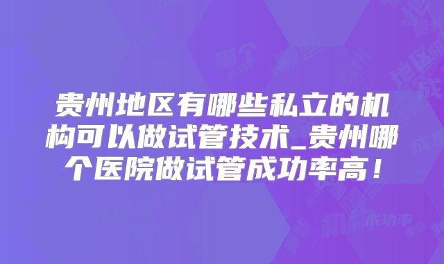 贵州地区有哪些私立的机构可以做试管技术_贵州哪个医院做试管成功率高！
