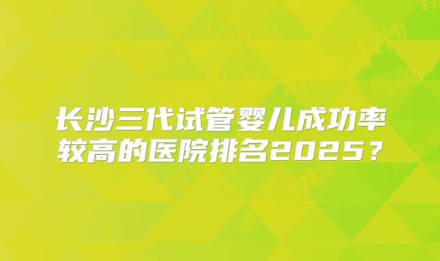 长沙三代试管婴儿成功率较高的医院排名2025？